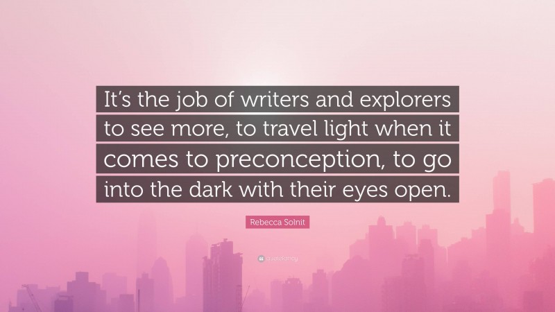 Rebecca Solnit Quote: “It’s the job of writers and explorers to see more, to travel light when it comes to preconception, to go into the dark with their eyes open.”