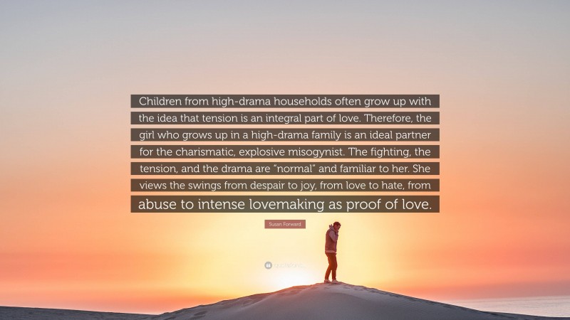 Susan Forward Quote: “Children from high-drama households often grow up with the idea that tension is an integral part of love. Therefore, the girl who grows up in a high-drama family is an ideal partner for the charismatic, explosive misogynist. The fighting, the tension, and the drama are “normal” and familiar to her. She views the swings from despair to joy, from love to hate, from abuse to intense lovemaking as proof of love.”