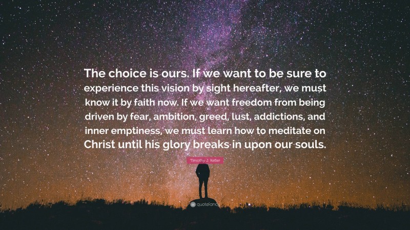 Timothy J. Keller Quote: “The choice is ours. If we want to be sure to experience this vision by sight hereafter, we must know it by faith now. If we want freedom from being driven by fear, ambition, greed, lust, addictions, and inner emptiness, we must learn how to meditate on Christ until his glory breaks in upon our souls.”