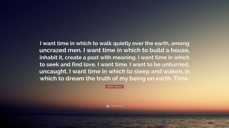 William Saroyan Quote: “I want time in which to walk quietly over the earth, among uncrazed men. I want time in which to build a house, inhabit it, create a past with meaning. I want time in which to seek and find love. I want time. I want to be unhurried, uncaught. I want time in which to sleep and waken, in which to dream the truth of my being on earth. Time.”