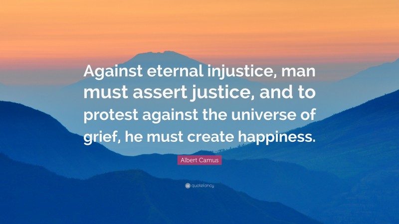 Albert Camus Quote: “Against eternal injustice, man must assert justice, and to protest against the universe of grief, he must create happiness.”