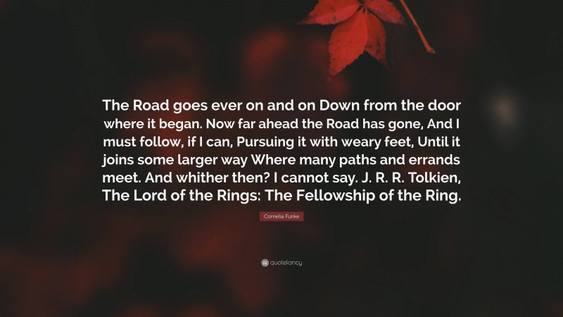 Cornelia Funke Quote: “The Road goes ever on and on Down from the door where it began. Now far ahead the Road has gone, And I must follow, if I can, Pursuing it with weary feet, Until it joins some larger way Where many paths and errands meet. And whither then? I cannot say. J. R. R. Tolkien, The Lord of the Rings: The Fellowship of the Ring.”