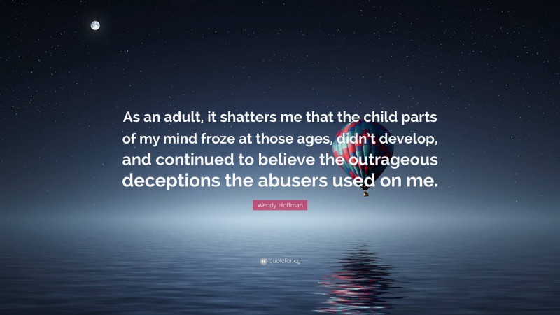 Wendy Hoffman Quote: “As an adult, it shatters me that the child parts of my mind froze at those ages, didn’t develop, and continued to believe the outrageous deceptions the abusers used on me.”