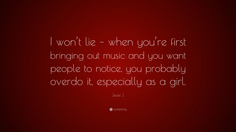 Jessie J. Quote: “I won’t lie – when you’re first bringing out music and you want people to notice, you probably overdo it, especially as a girl.”