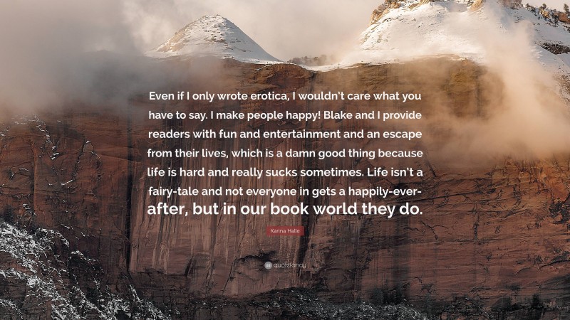 Karina Halle Quote: “Even if I only wrote erotica, I wouldn’t care what you have to say. I make people happy! Blake and I provide readers with fun and entertainment and an escape from their lives, which is a damn good thing because life is hard and really sucks sometimes. Life isn’t a fairy-tale and not everyone in gets a happily-ever-after, but in our book world they do.”