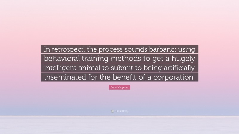 John Hargrove Quote: “In retrospect, the process sounds barbaric: using behavioral training methods to get a hugely intelligent animal to submit to being artificially inseminated for the benefit of a corporation.”