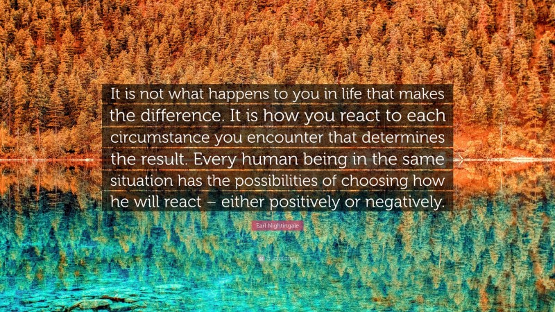 Earl Nightingale Quote: “It is not what happens to you in life that makes the difference. It is how you react to each circumstance you encounter that determines the result. Every human being in the same situation has the possibilities of choosing how he will react – either positively or negatively.”