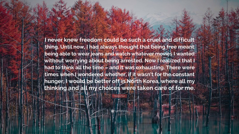 Yeonmi Park Quote: “I never knew freedom could be such a cruel and difficult thing. Until now, I had always thought that being free meant being able to wear jeans and watch whatever movies I wanted without worrying about being arrested. Now I realized that I had to think all the time – and it was exhausting. There were times when I wondered whether, if it wasn’t for the constant hunger, I would be better off in North Korea, where all my thinking and all my choices were taken care of for me.”