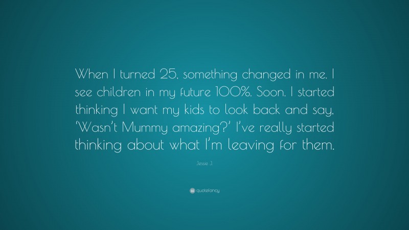Jessie J. Quote: “When I turned 25, something changed in me. I see children in my future 100%. Soon. I started thinking I want my kids to look back and say, ‘Wasn’t Mummy amazing?’ I’ve really started thinking about what I’m leaving for them.”