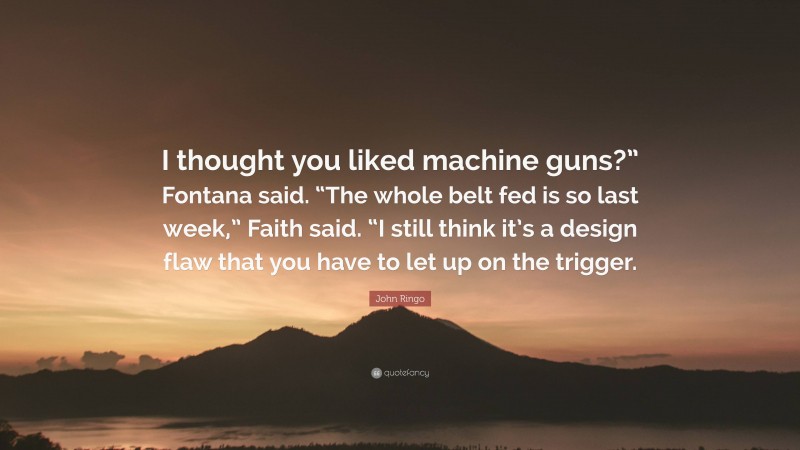 John Ringo Quote: “I thought you liked machine guns?” Fontana said. “The whole belt fed is so last week,” Faith said. “I still think it’s a design flaw that you have to let up on the trigger.”