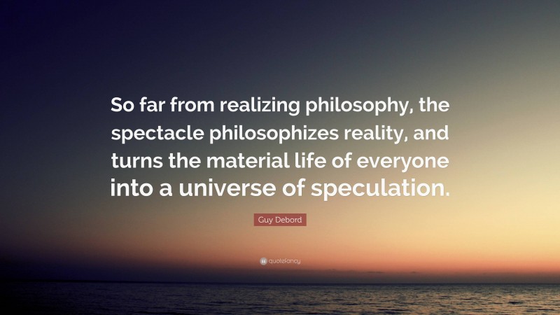 Guy Debord Quote: “So far from realizing philosophy, the spectacle philosophizes reality, and turns the material life of everyone into a universe of speculation.”