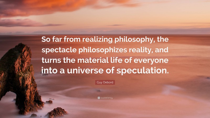 Guy Debord Quote: “So far from realizing philosophy, the spectacle philosophizes reality, and turns the material life of everyone into a universe of speculation.”