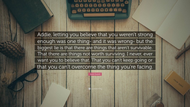 Sarah Everett Quote: “Addie, letting you believe that you weren’t strong enough was one thing- and it was wrong- but the biggest lie is that there are things that aren’t survivable. That there are things not worth surviving. I never, ever want you to believe that. That you can’t keep going or that you can’t overcome the thing you’re facing.”