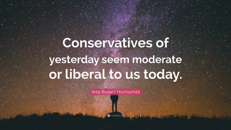 Arlie Russell Hochschild Quote: “Conservatives of yesterday seem moderate or liberal to us today.”