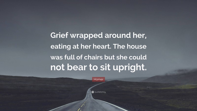 Homer Quote: “Grief wrapped around her, eating at her heart. The house was full of chairs but she could not bear to sit upright.”