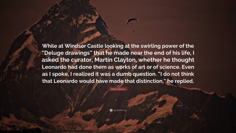 Walter Isaacson Quote: “While at Windsor Castle looking at the swirling power of the “Deluge drawings” that he made near the end of his life, I asked the curator, Martin Clayton, whether he thought Leonardo had done them as works of art or of science. Even as I spoke, I realized it was a dumb question. “I do not think that Leonardo would have made that distinction,” he replied.”