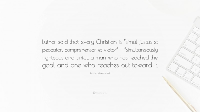 Richard Wurmbrand Quote: “Luther said that every Christian is “simul justus et peccator, comprehensor et viator” – “simultaneously righteous and sinful, a man who has reached the goal and one who reaches out toward it.”
