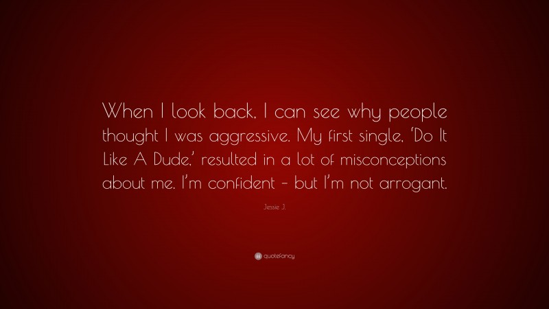 Jessie J. Quote: “When I look back, I can see why people thought I was aggressive. My first single, ‘Do It Like A Dude,’ resulted in a lot of misconceptions about me. I’m confident – but I’m not arrogant.”
