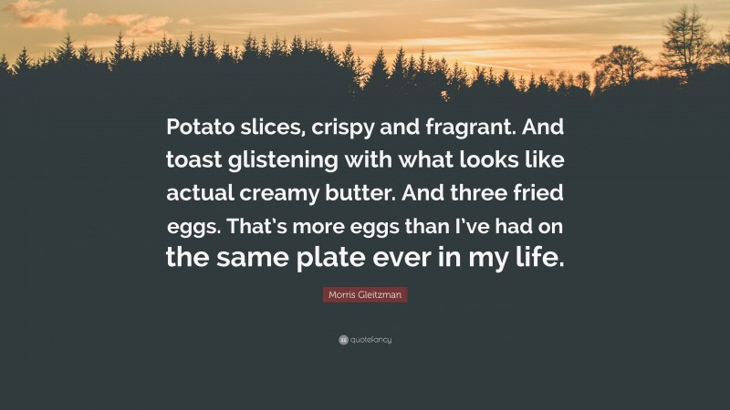Morris Gleitzman Quote: “Potato slices, crispy and fragrant. And toast glistening with what looks like actual creamy butter. And three fried eggs. That’s more eggs than I’ve had on the same plate ever in my life.”