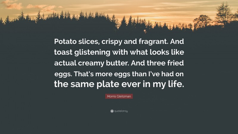 Morris Gleitzman Quote: “Potato slices, crispy and fragrant. And toast glistening with what looks like actual creamy butter. And three fried eggs. That’s more eggs than I’ve had on the same plate ever in my life.”