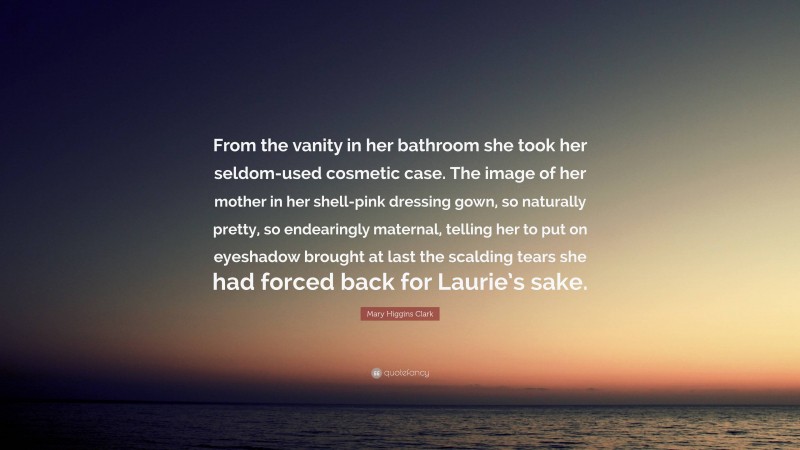 Mary Higgins Clark Quote: “From the vanity in her bathroom she took her seldom-used cosmetic case. The image of her mother in her shell-pink dressing gown, so naturally pretty, so endearingly maternal, telling her to put on eyeshadow brought at last the scalding tears she had forced back for Laurie’s sake.”