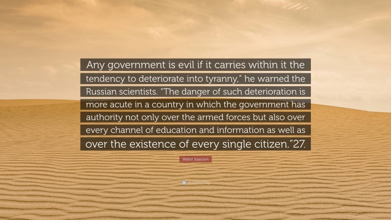 Walter Isaacson Quote: “Any government is evil if it carries within it the tendency to deteriorate into tyranny,” he warned the Russian scientists. “The danger of such deterioration is more acute in a country in which the government has authority not only over the armed forces but also over every channel of education and information as well as over the existence of every single citizen.”27.”