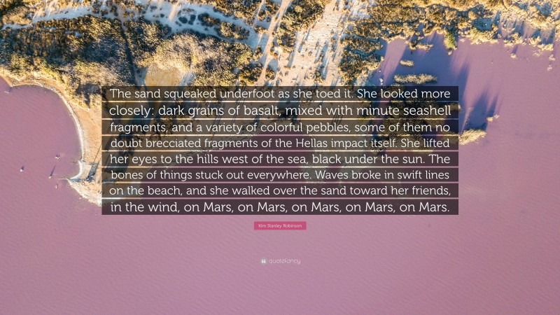 Kim Stanley Robinson Quote: “The sand squeaked underfoot as she toed it. She looked more closely: dark grains of basalt, mixed with minute seashell fragments, and a variety of colorful pebbles, some of them no doubt brecciated fragments of the Hellas impact itself. She lifted her eyes to the hills west of the sea, black under the sun. The bones of things stuck out everywhere. Waves broke in swift lines on the beach, and she walked over the sand toward her friends, in the wind, on Mars, on Mars, on Mars, on Mars, on Mars.”