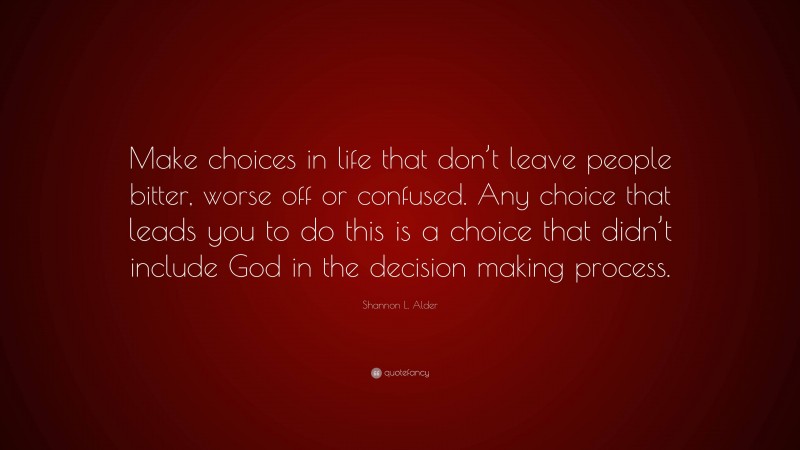 Shannon L. Alder Quote: “Make choices in life that don’t leave people bitter, worse off or confused. Any choice that leads you to do this is a choice that didn’t include God in the decision making process.”