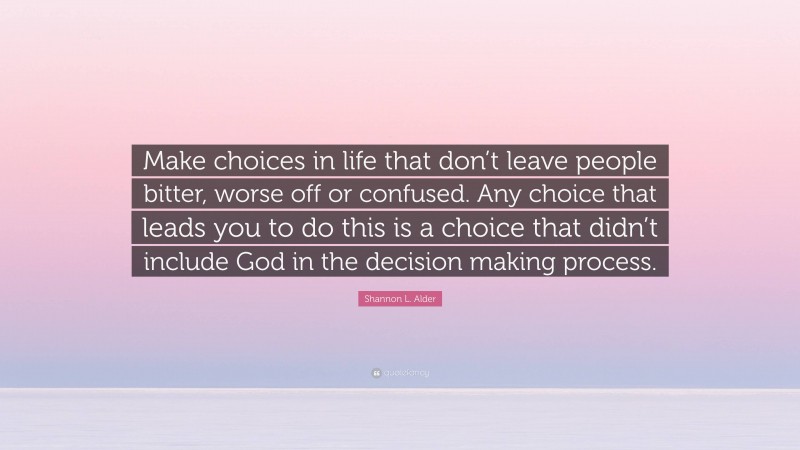 Shannon L. Alder Quote: “Make choices in life that don’t leave people bitter, worse off or confused. Any choice that leads you to do this is a choice that didn’t include God in the decision making process.”