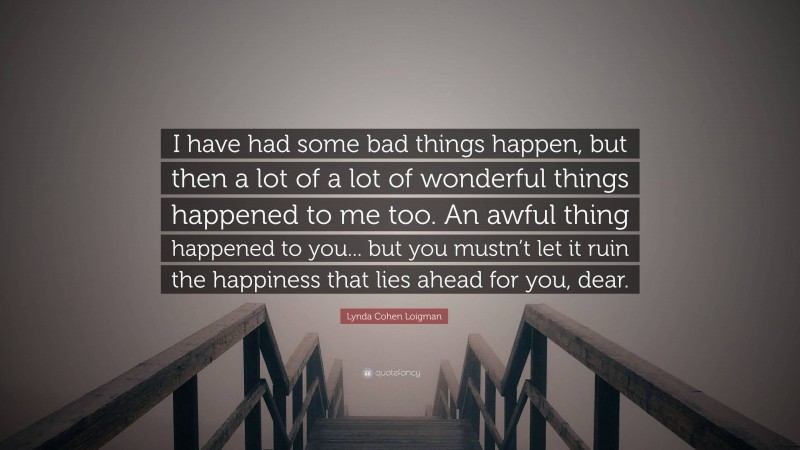 Lynda Cohen Loigman Quote: “I have had some bad things happen, but then a lot of a lot of wonderful things happened to me too. An awful thing happened to you... but you mustn’t let it ruin the happiness that lies ahead for you, dear.”