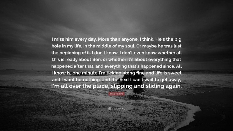 Paula Hawkins Quote: “I miss him every day. More than anyone, I think. He’s the big hole in my life, in the middle of my soul. Or maybe he was just the beginning of it. I don’t know. I don’t even know whether all this is really about Ben, or whether it’s about everything that happened after that, and everything that’s happened since. All I know is, one minute I’m ticking along fine and life is sweet and I want for nothing, and the next I can’t wait to get away, I’m all over the place, slipping and sliding again.”