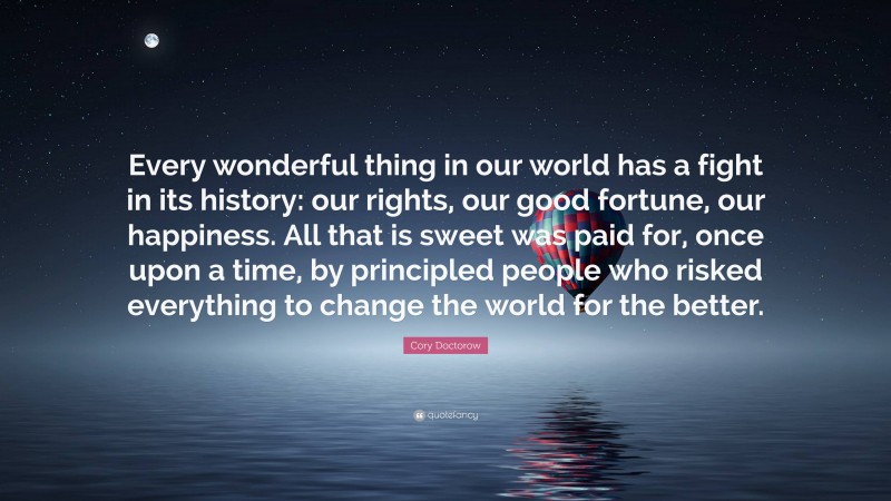 Cory Doctorow Quote: “Every wonderful thing in our world has a fight in its history: our rights, our good fortune, our happiness. All that is sweet was paid for, once upon a time, by principled people who risked everything to change the world for the better.”