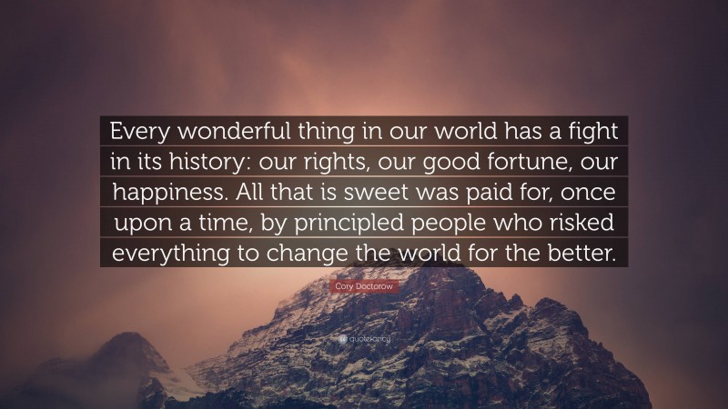 Cory Doctorow Quote: “Every wonderful thing in our world has a fight in its history: our rights, our good fortune, our happiness. All that is sweet was paid for, once upon a time, by principled people who risked everything to change the world for the better.”