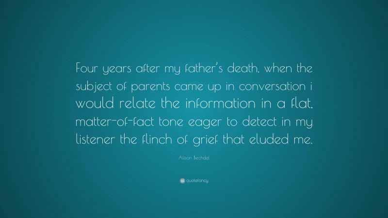Alison Bechdel Quote: “Four years after my father’s death, when the subject of parents came up in conversation i would relate the information in a flat, matter-of-fact tone eager to detect in my listener the flinch of grief that eluded me.”
