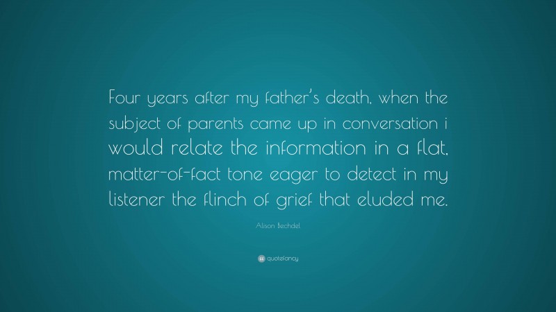 Alison Bechdel Quote: “Four years after my father’s death, when the subject of parents came up in conversation i would relate the information in a flat, matter-of-fact tone eager to detect in my listener the flinch of grief that eluded me.”