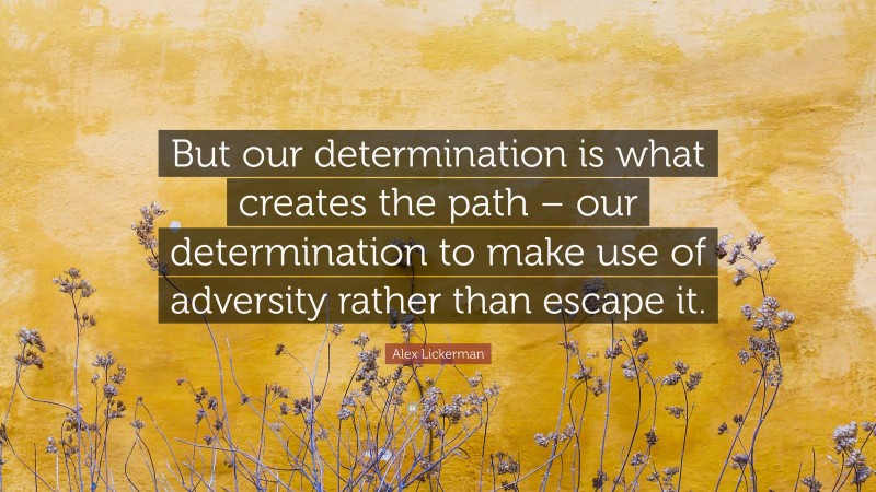 Alex Lickerman Quote: “But our determination is what creates the path – our determination to make use of adversity rather than escape it.”