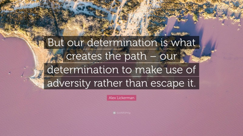 Alex Lickerman Quote: “But our determination is what creates the path – our determination to make use of adversity rather than escape it.”