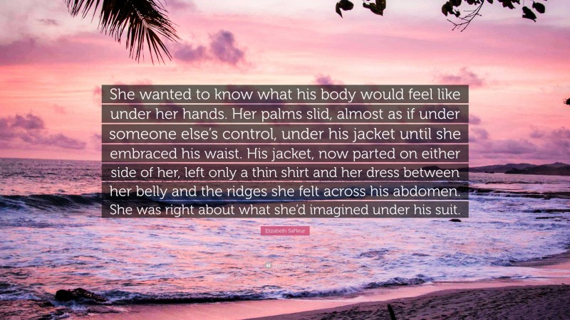 Elizabeth SaFleur Quote: “She wanted to know what his body would feel like under her hands. Her palms slid, almost as if under someone else’s control, under his jacket until she embraced his waist. His jacket, now parted on either side of her, left only a thin shirt and her dress between her belly and the ridges she felt across his abdomen. She was right about what she’d imagined under his suit.”