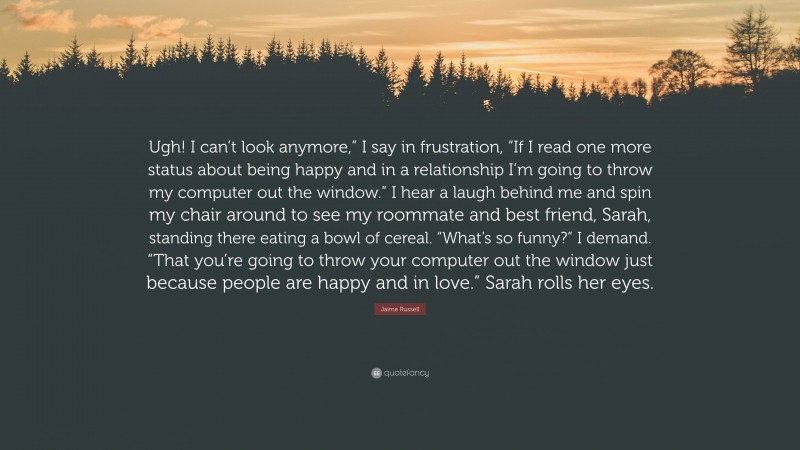 Jaime Russell Quote: “Ugh! I can’t look anymore,” I say in frustration, “If I read one more status about being happy and in a relationship I’m going to throw my computer out the window.” I hear a laugh behind me and spin my chair around to see my roommate and best friend, Sarah, standing there eating a bowl of cereal. “What’s so funny?” I demand. “That you’re going to throw your computer out the window just because people are happy and in love.” Sarah rolls her eyes.”