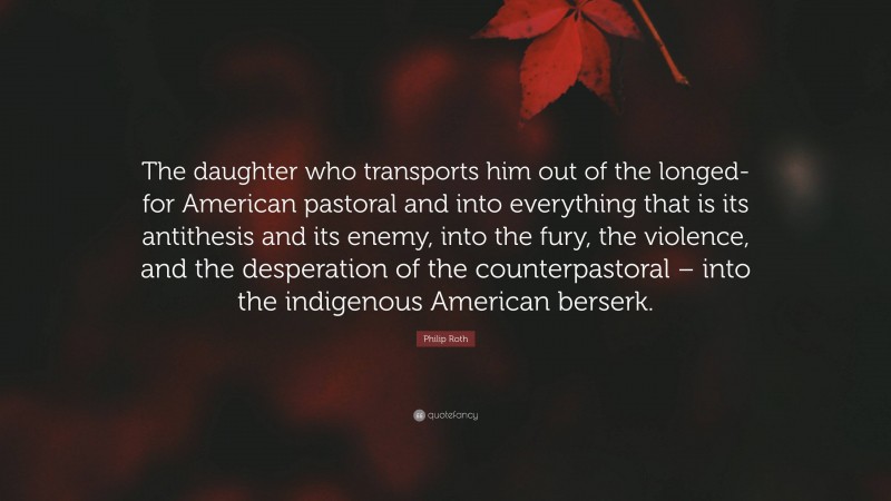 Philip Roth Quote: “The daughter who transports him out of the longed-for American pastoral and into everything that is its antithesis and its enemy, into the fury, the violence, and the desperation of the counterpastoral – into the indigenous American berserk.”