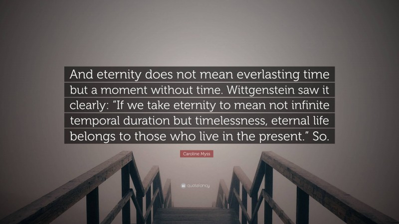 Caroline Myss Quote: “And eternity does not mean everlasting time but a moment without time. Wittgenstein saw it clearly: “If we take eternity to mean not infinite temporal duration but timelessness, eternal life belongs to those who live in the present.” So.”