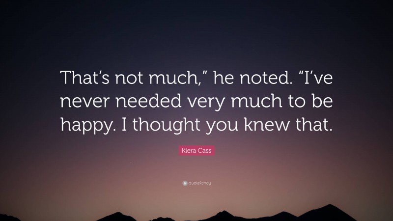 Kiera Cass Quote: “That’s not much,” he noted. “I’ve never needed very much to be happy. I thought you knew that.”