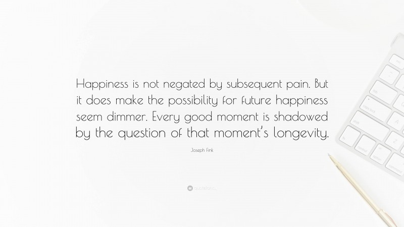 Joseph Fink Quote: “Happiness is not negated by subsequent pain. But it does make the possibility for future happiness seem dimmer. Every good moment is shadowed by the question of that moment’s longevity.”