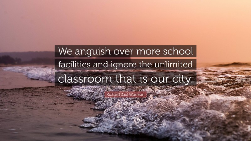 Richard Saul Wurman Quote: “We anguish over more school facilities and ignore the unlimited classroom that is our city.”