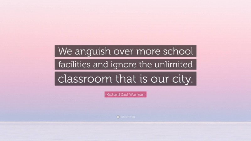 Richard Saul Wurman Quote: “We anguish over more school facilities and ignore the unlimited classroom that is our city.”