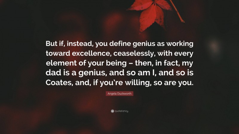Angela Duckworth Quote: “But if, instead, you define genius as working toward excellence, ceaselessly, with every element of your being – then, in fact, my dad is a genius, and so am I, and so is Coates, and, if you’re willing, so are you.”