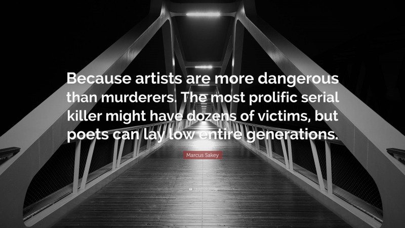 Marcus Sakey Quote: “Because artists are more dangerous than murderers. The most prolific serial killer might have dozens of victims, but poets can lay low entire generations.”