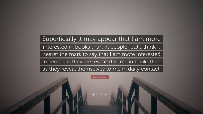 Vincent Starrett Quote: “Superficially it may appear that I am more interested in books than in people; but I think it nearer the mark to say that I am more interested in people as they are revealed to me in books than as they reveal themselves to me in daily contact.”