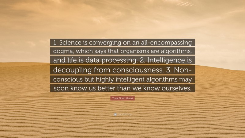 Yuval Noah Harari Quote: “1. Science is converging on an all-encompassing dogma, which says that organisms are algorithms, and life is data processing. 2. Intelligence is decoupling from consciousness. 3. Non-conscious but highly intelligent algorithms may soon know us better than we know ourselves.”