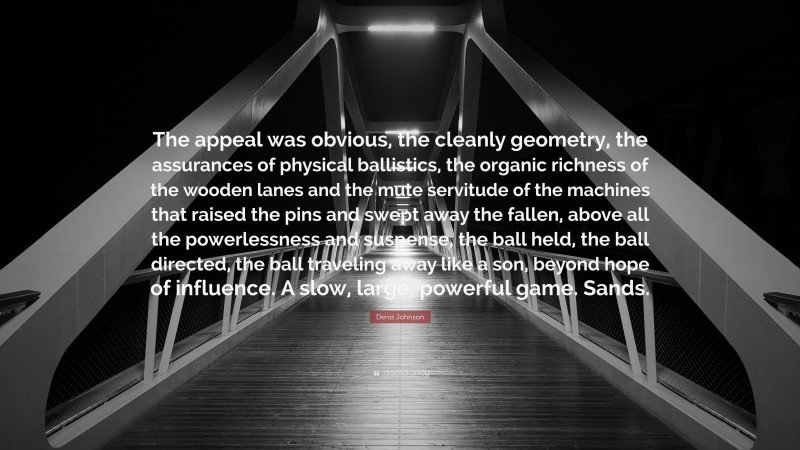 Denis Johnson Quote: “The appeal was obvious, the cleanly geometry, the assurances of physical ballistics, the organic richness of the wooden lanes and the mute servitude of the machines that raised the pins and swept away the fallen, above all the powerlessness and suspense, the ball held, the ball directed, the ball traveling away like a son, beyond hope of influence. A slow, large, powerful game. Sands.”